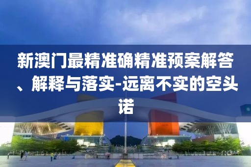 新澳門最精準確精準預案解答、解釋與落實-遠離不實的空頭諾