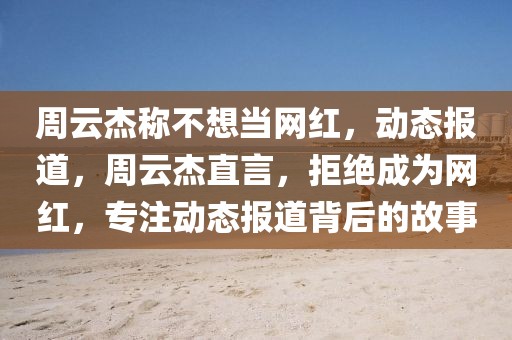 周云杰稱不想當網紅，動態報道，周云杰直言，拒絕成為網紅，專注動態報道背后的故事