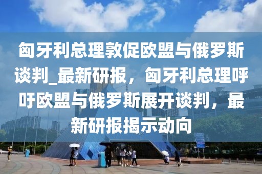 匈牙利總理敦促歐盟與俄羅斯談判_最新研報，匈牙利總理呼吁歐盟與俄羅斯展開談判，最新研報揭示動向