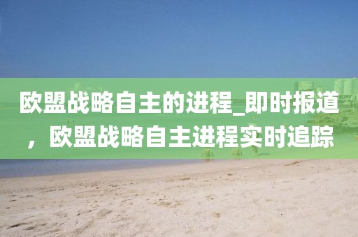 歐盟戰略自主的進程_即時報道，歐盟戰略自主進程實時追蹤