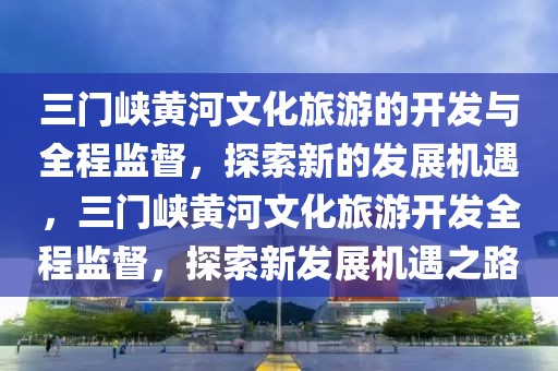 三門峽黃河文化旅游的開發與全程監督，探索新的發展機遇，三門峽黃河文化旅游開發全程監督，探索新發展機遇之路