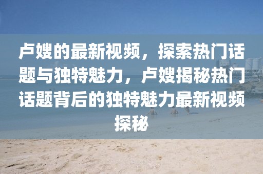 盧嫂的最新視頻，探索熱門話題與獨特魅力，盧嫂揭秘熱門話題背后的獨特魅力最新視頻探秘
