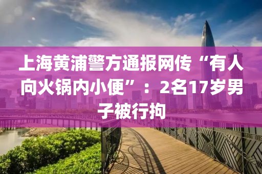 上海黃浦警方通報網傳“有人向火鍋內小便”：2名17歲男子被行拘
