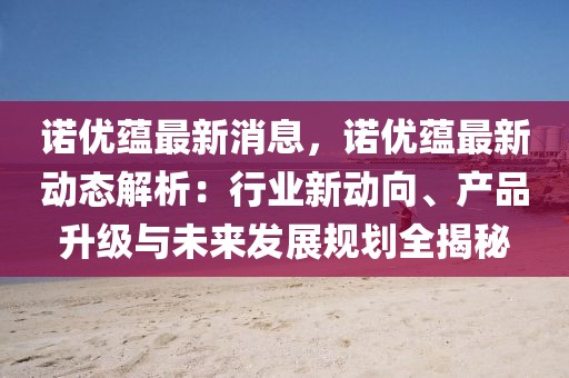 諾優蘊最新消息，諾優蘊最新動態解析：行業新動向、產品升級與未來發展規劃全揭秘