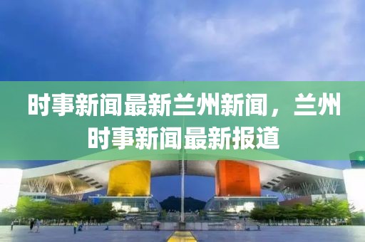 時事新聞最新蘭州新聞，蘭州時事新聞最新報道
