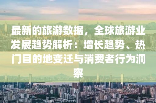 最新的旅游數(shù)據(jù)，全球旅游業(yè)發(fā)展趨勢(shì)解析：增長(zhǎng)趨勢(shì)、熱門(mén)目的地變遷與消費(fèi)者行為洞察