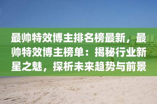 最帥特效博主排名榜最新，最帥特效博主榜單：揭秘行業新星之魅，探析未來趨勢與前景