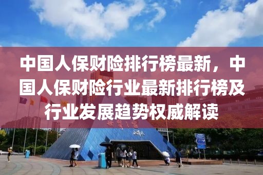 中國人保財險排行榜最新，中國人保財險行業最新排行榜及行業發展趨勢權威解讀