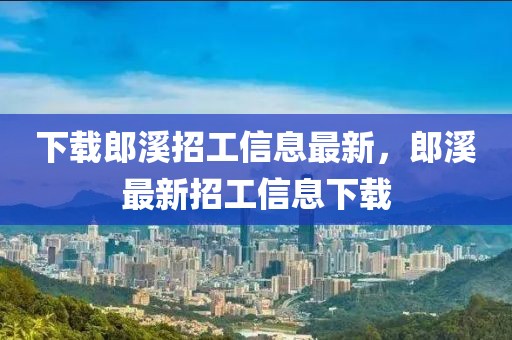 下載郎溪招工信息最新，郎溪最新招工信息下載
