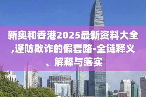 新奧和香港2025最新資料大全,謹防欺詐的假套路-全鏈釋義、解釋與落實