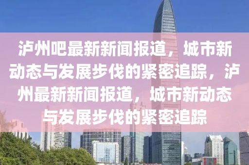 瀘州吧最新新聞報道，城市新動態與發展步伐的緊密追蹤，瀘州最新新聞報道，城市新動態與發展步伐的緊密追蹤