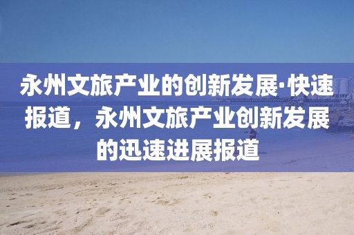 永州文旅產業的創新發展·快速報道，永州文旅產業創新發展的迅速進展報道