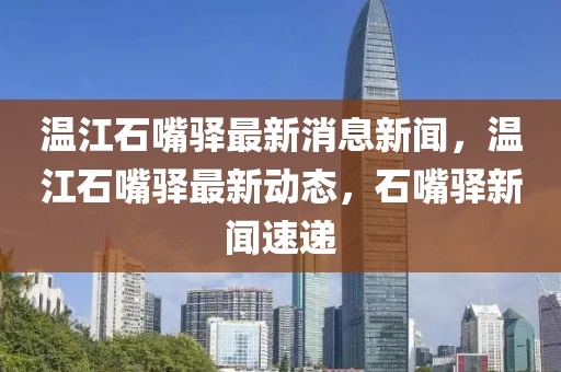 溫江石嘴驛最新消息新聞，溫江石嘴驛最新動態，石嘴驛新聞速遞