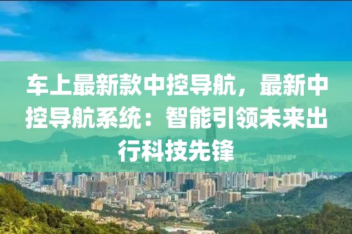 車上最新款中控導航，最新中控導航系統(tǒng)：智能引領未來出行科技先鋒