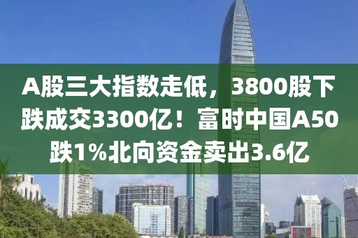 A股三大指數(shù)走低，3800股下跌成交3300億！富時(shí)中國A50跌1%北向資金賣出3.6億
