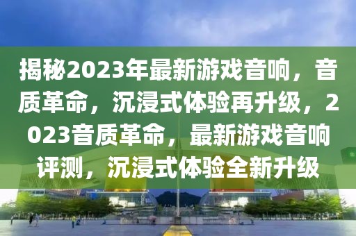 揭秘2023年最新游戲音響，音質(zhì)革命，沉浸式體驗(yàn)再升級，2023音質(zhì)革命，最新游戲音響評測，沉浸式體驗(yàn)全新升級