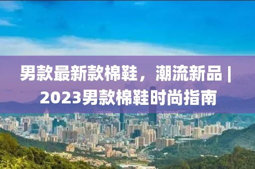 男款最新款棉鞋，潮流新品 | 2023男款棉鞋時尚指南