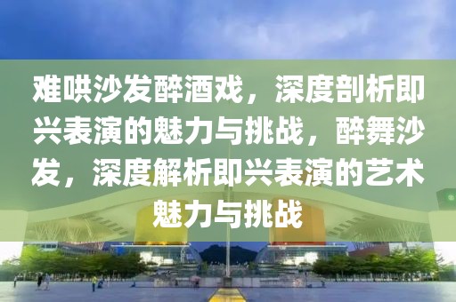 難哄沙發(fā)醉酒戲，深度剖析即興表演的魅力與挑戰(zhàn)，醉舞沙發(fā)，深度解析即興表演的藝術(shù)魅力與挑戰(zhàn)