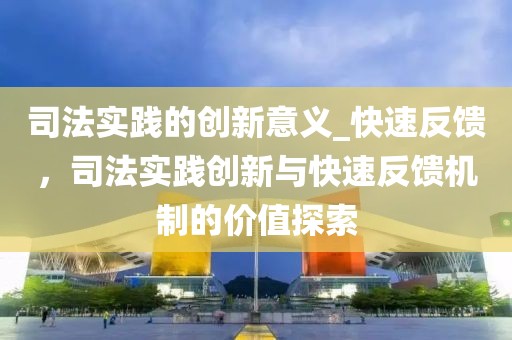 司法實踐的創新意義_快速反饋，司法實踐創新與快速反饋機制的價值探索