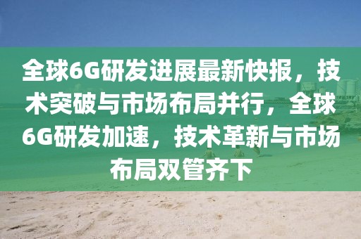全球6G研發進展最新快報，技術突破與市場布局并行，全球6G研發加速，技術革新與市場布局雙管齊下