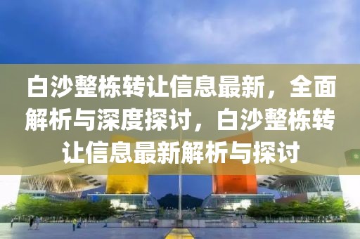 白沙整棟轉(zhuǎn)讓信息最新，全面解析與深度探討，白沙整棟轉(zhuǎn)讓信息最新解析與探討