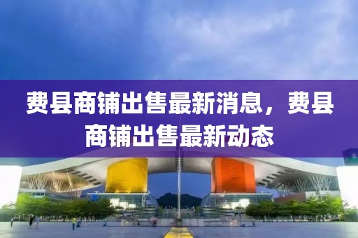 費縣商鋪出售最新消息，費縣商鋪出售最新動態
