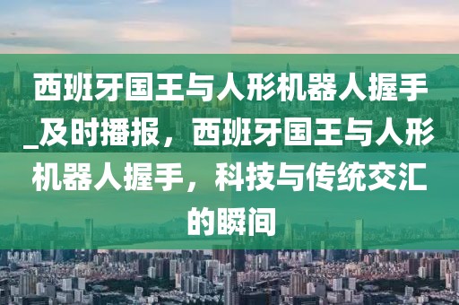西班牙國王與人形機器人握手_及時播報，西班牙國王與人形機器人握手，科技與傳統交匯的瞬間