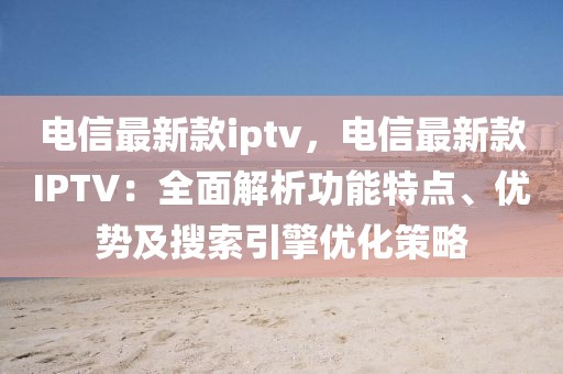 電信最新款iptv，電信最新款IPTV：全面解析功能特點、優勢及搜索引擎優化策略