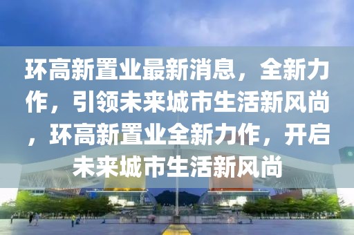 環(huán)高新置業(yè)最新消息，全新力作，引領(lǐng)未來城市生活新風(fēng)尚，環(huán)高新置業(yè)全新力作，開啟未來城市生活新風(fēng)尚
