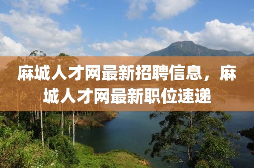 麻城人才網最新招聘信息，麻城人才網最新職位速遞