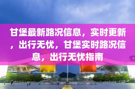 甘堡最新路況信息，實時更新，出行無憂，甘堡實時路況信息，出行無憂指南