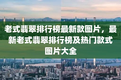老式翡翠排行榜最新款圖片，最新老式翡翠排行榜及熱門款式圖片大全