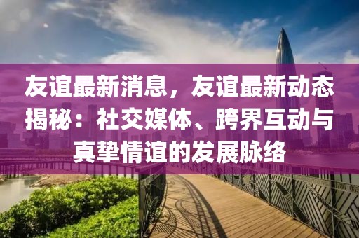 友誼最新消息，友誼最新動態揭秘：社交媒體、跨界互動與真摯情誼的發展脈絡
