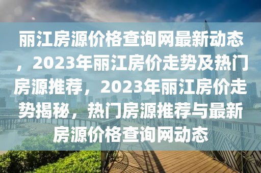 麗江房源價格查詢網(wǎng)最新動態(tài)，2023年麗江房價走勢及熱門房源推薦，2023年麗江房價走勢揭秘，熱門房源推薦與最新房源價格查詢網(wǎng)動態(tài)