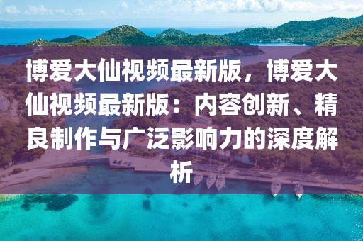 博愛大仙視頻最新版，博愛大仙視頻最新版：內容創新、精良制作與廣泛影響力的深度解析
