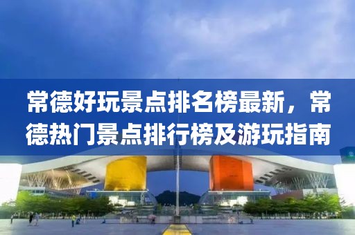 常德好玩景點排名榜最新，常德熱門景點排行榜及游玩指南