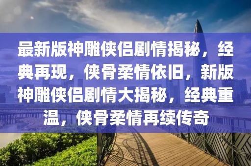 最新版神雕俠侶劇情揭秘，經典再現，俠骨柔情依舊，新版神雕俠侶劇情大揭秘，經典重溫，俠骨柔情再續傳奇