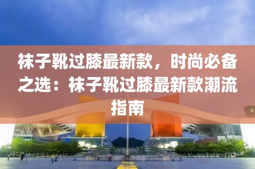 襪子靴過膝最新款，時尚必備之選：襪子靴過膝最新款潮流指南