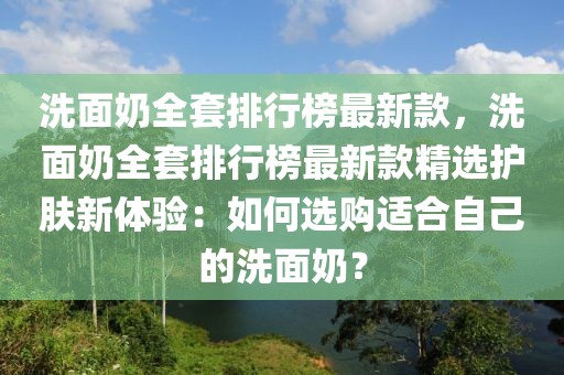 洗面奶全套排行榜最新款，洗面奶全套排行榜最新款精選護膚新體驗：如何選購適合自己的洗面奶？