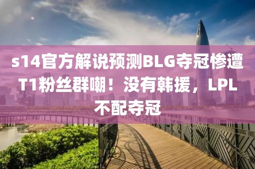 s14官方解說預測BLG奪冠慘遭T1粉絲群嘲！沒有韓援，LPL不配奪冠
