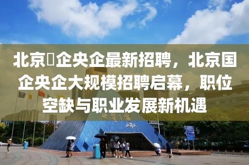 北京囯企央企最新招聘，北京國(guó)企央企大規(guī)模招聘啟幕，職位空缺與職業(yè)發(fā)展新機(jī)遇