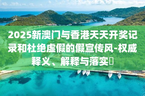 2025新澳門與香港天天開獎記錄和杜絕虛假的假宣傳風-權威釋義、解釋與落實?