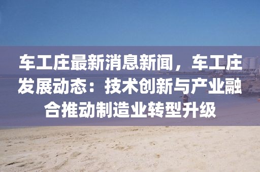 車工莊最新消息新聞，車工莊發(fā)展動態(tài)：技術(shù)創(chuàng)新與產(chǎn)業(yè)融合推動制造業(yè)轉(zhuǎn)型升級