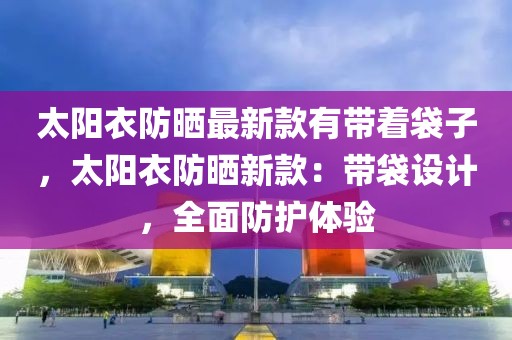 太陽(yáng)衣防曬最新款有帶著袋子，太陽(yáng)衣防曬新款：帶袋設(shè)計(jì)，全面防護(hù)體驗(yàn)
