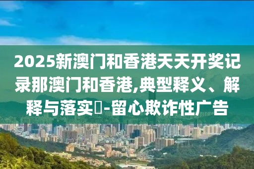 2025新澳門和香港天天開獎記錄那澳門和香港,典型釋義、解釋與落實?-留心欺詐性廣告