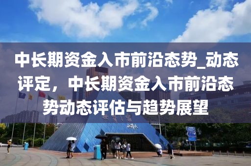 中長期資金入市前沿態勢_動態評定，中長期資金入市前沿態勢動態評估與趨勢展望