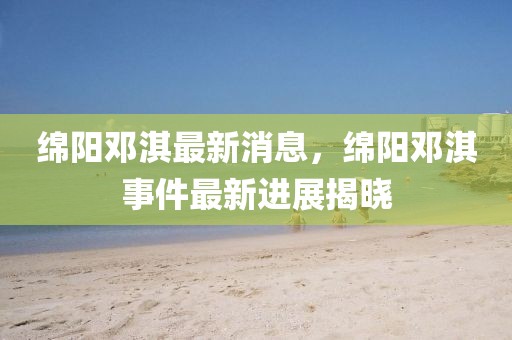 綿陽鄧淇最新消息，綿陽鄧淇事件最新進展揭曉