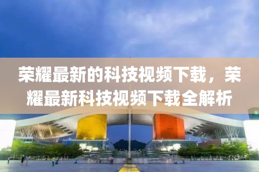 榮耀最新的科技視頻下載，榮耀最新科技視頻下載全解析
