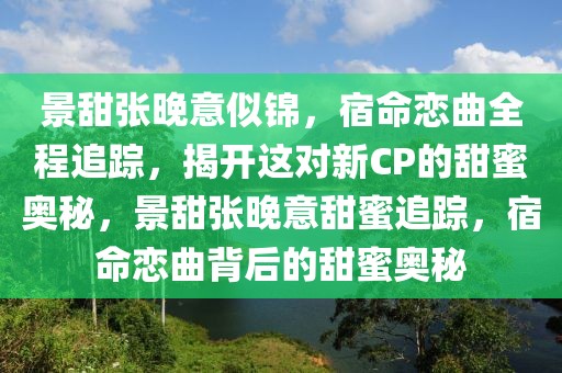 景甜張晚意似錦，宿命戀曲全程追蹤，揭開這對新CP的甜蜜奧秘，景甜張晚意甜蜜追蹤，宿命戀曲背后的甜蜜奧秘