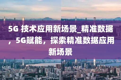 5G 技術應用新場景_精準數據，5G賦能，探索精準數據應用新場景